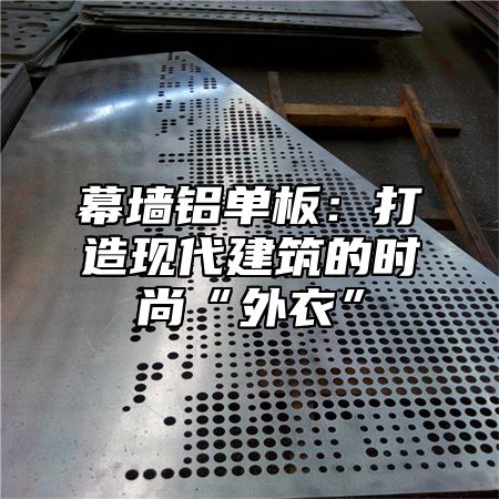 幕墙铝单板：打造现代建筑的时尚“外衣”